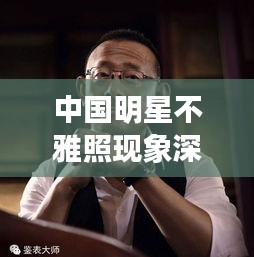 中国明星不雅照现象深度探讨，背后的真相与反思