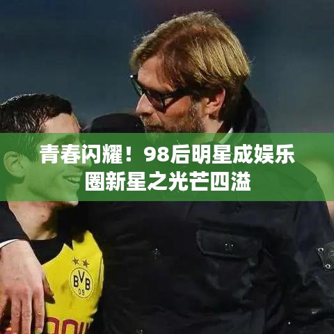 青春闪耀！98后明星成娱乐圈新星之光芒四溢