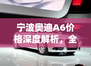 宁波奥迪A6价格深度解析，全方位了解购车成本！