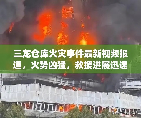三龙仓库火灾事件最新视频报道，火势凶猛，救援进展迅速关注！